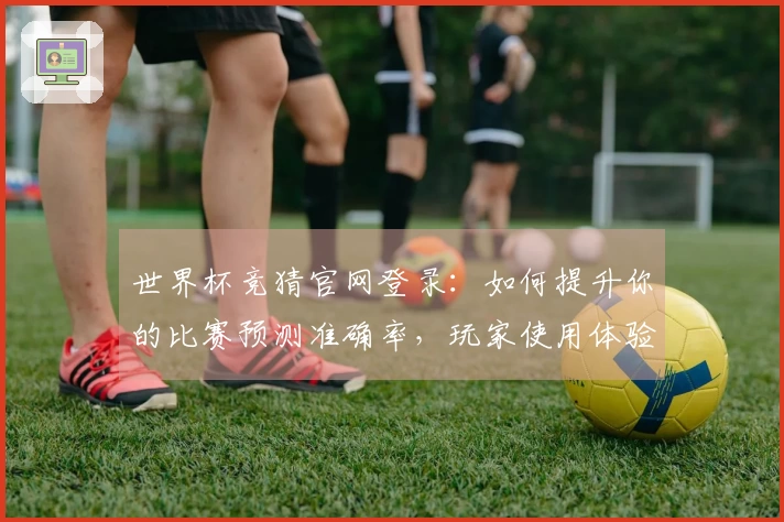 世界杯竞猜官网登录：如何提升你的比赛预测准确率，玩家使用体验全面分析