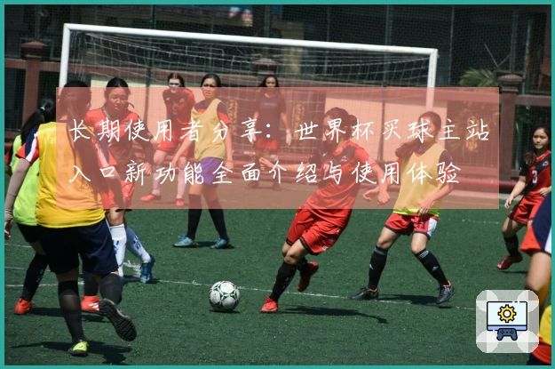 长期使用者分享：世界杯买球主站入口新功能全面介绍与使用体验
