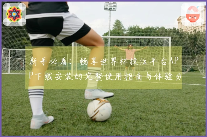 新手必看：畅享世界杯投注平台APP下载安装的完整使用指南与体验分享
